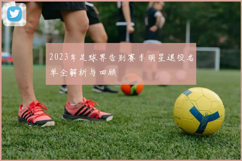 2023年足球界告别赛季明星退役名单全解析与回顾