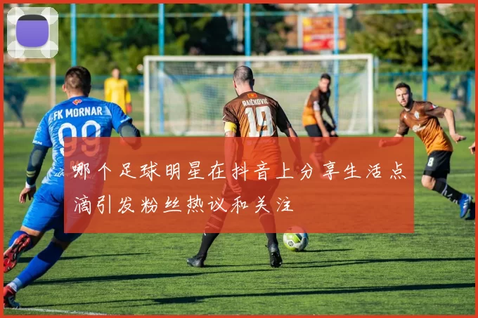 哪个足球明星在抖音上分享生活点滴引发粉丝热议和关注