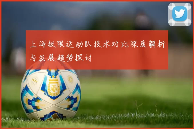 上海极限运动队技术对比深度解析与发展趋势探讨