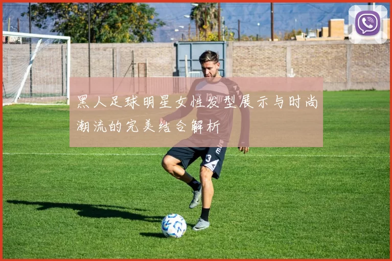 黑人足球明星女性发型展示与时尚潮流的完美结合解析