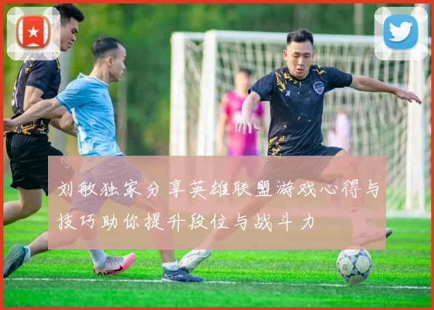 刘敏独家分享英雄联盟游戏心得与技巧助你提升段位与战斗力