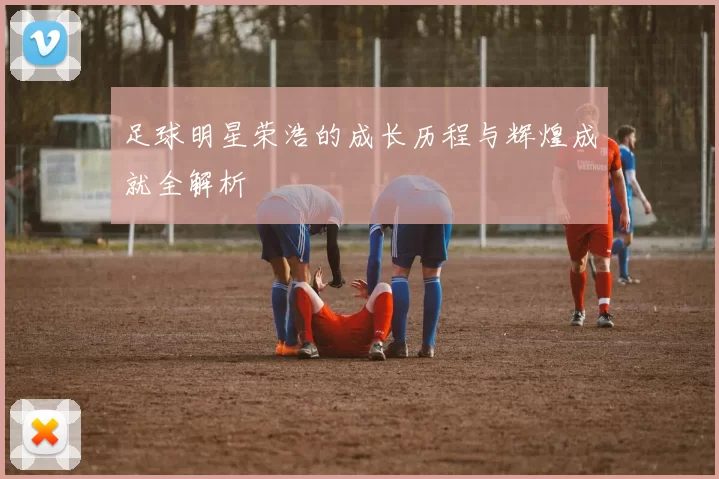 足球明星荣浩的成长历程与辉煌成就全解析