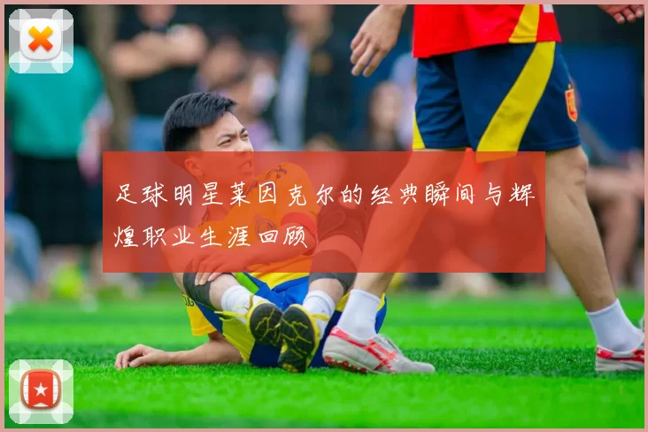 足球明星莱因克尔的经典瞬间与辉煌职业生涯回顾