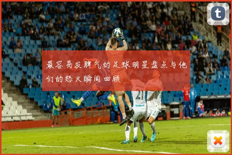 最容易发脾气的足球明星盘点与他们的怒火瞬间回顾