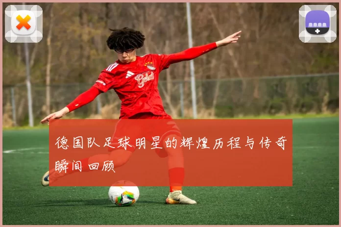 德国队足球明星的辉煌历程与传奇瞬间回顾