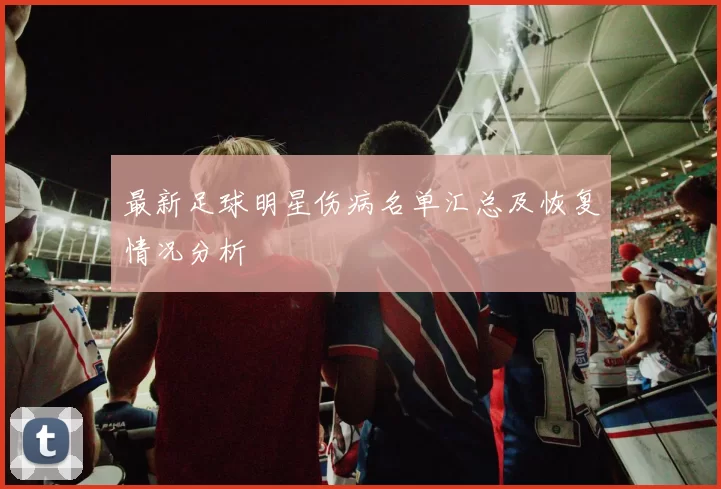 最新足球明星伤病名单汇总及恢复情况分析