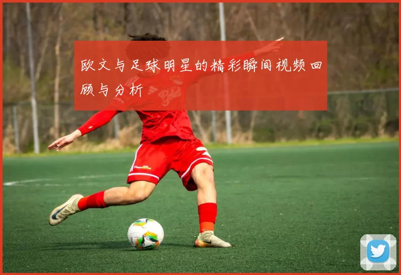 欧文与足球明星的精彩瞬间视频回顾与分析