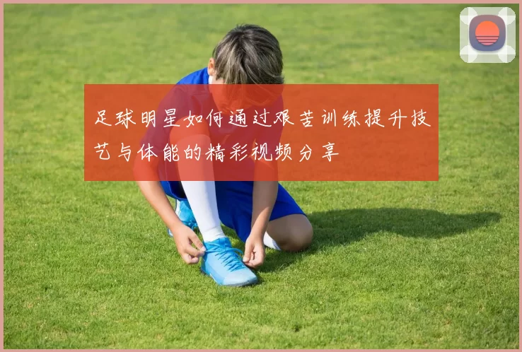 足球明星如何通过艰苦训练提升技艺与体能的精彩视频分享