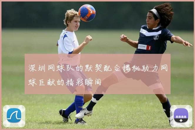 深圳网球队的默契配合揭秘助力网球巨献的精彩瞬间