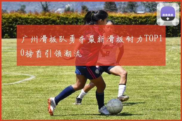 广州滑板队勇夺最新滑板耐力TOP10榜首引领潮流