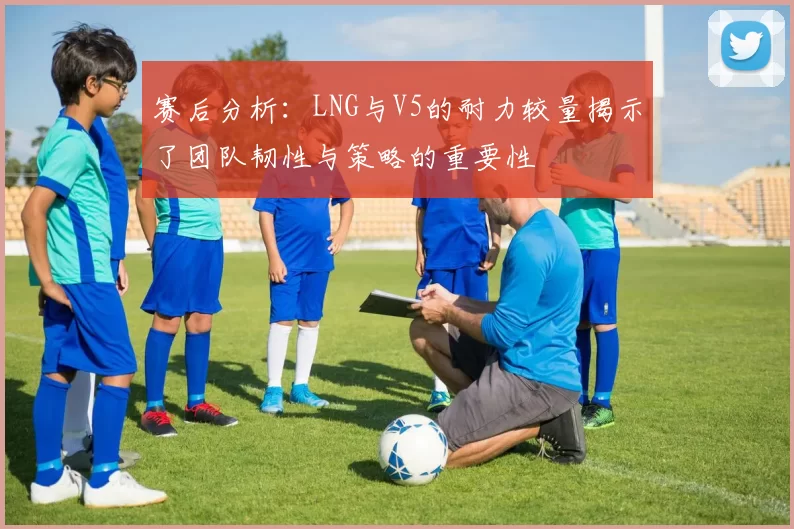 赛后分析：LNG与V5的耐力较量揭示了团队韧性与策略的重要性