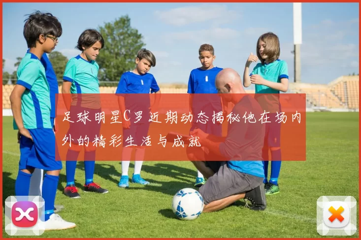足球明星C罗近期动态揭秘他在场内外的精彩生活与成就