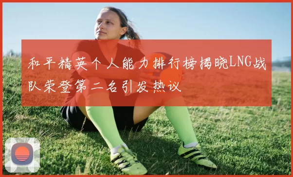 和平精英个人能力排行榜揭晓LNG战队荣登第二名引发热议