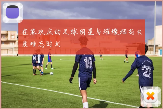 在家欢庆的足球明星与璀璨烟花共度难忘时刻