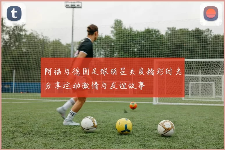阿福与德国足球明星共度精彩时光分享运动激情与友谊故事