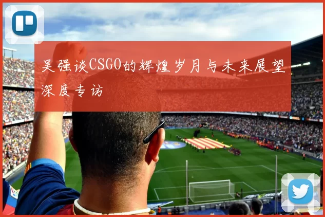 吴强谈CSGO的辉煌岁月与未来展望深度专访