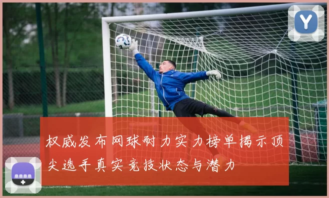 权威发布网球耐力实力榜单揭示顶尖选手真实竞技状态与潜力