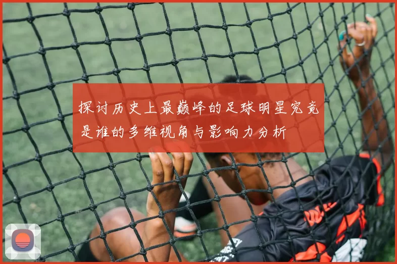 探讨历史上最巅峰的足球明星究竟是谁的多维视角与影响力分析