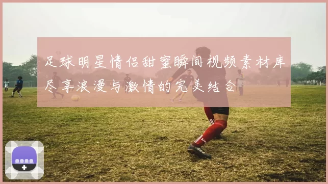 足球明星情侣甜蜜瞬间视频素材库尽享浪漫与激情的完美结合