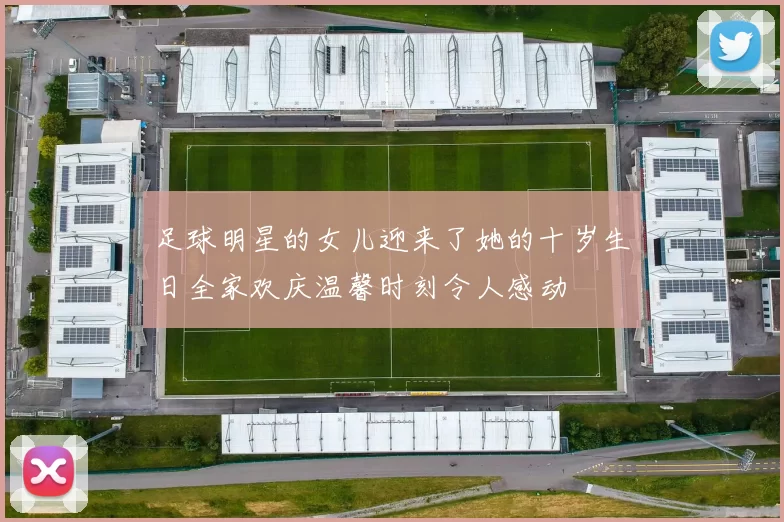足球明星的女儿迎来了她的十岁生日全家欢庆温馨时刻令人感动