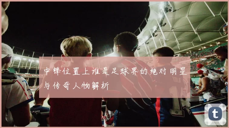 中锋位置上谁是足球界的绝对明星与传奇人物解析