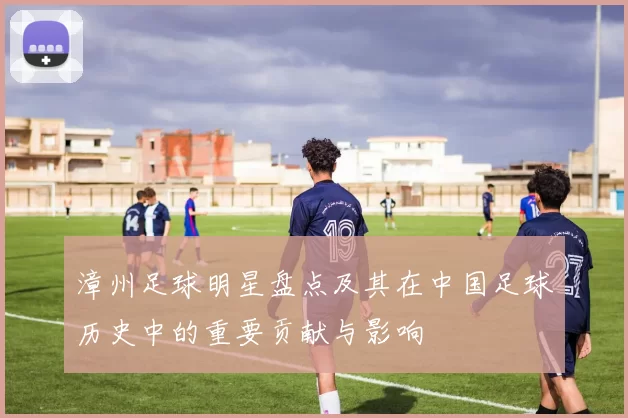 漳州足球明星盘点及其在中国足球历史中的重要贡献与影响