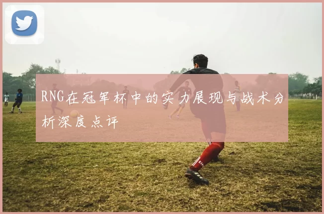 RNG在冠军杯中的实力展现与战术分析深度点评