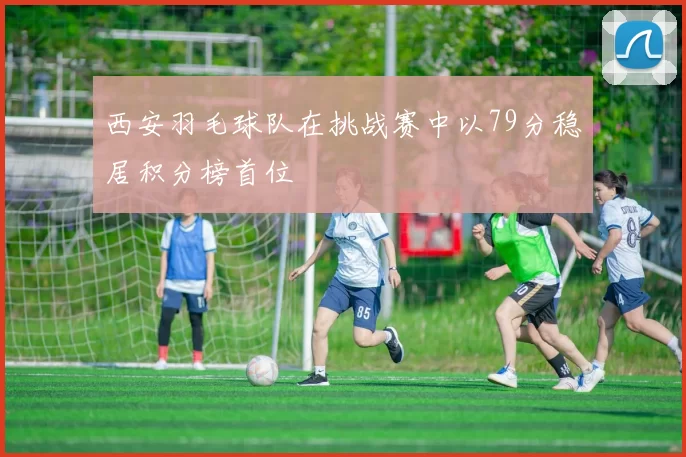 西安羽毛球队在挑战赛中以79分稳居积分榜首位