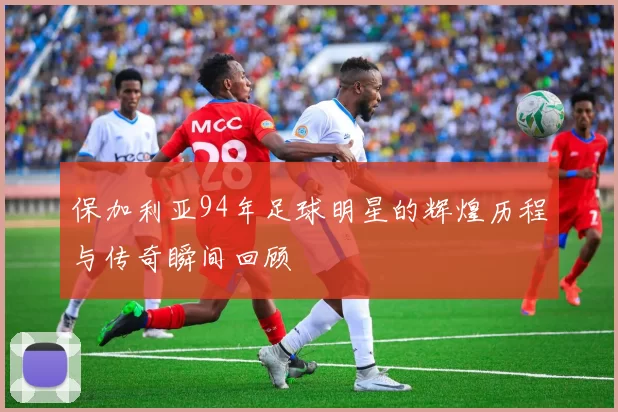 保加利亚94年足球明星的辉煌历程与传奇瞬间回顾